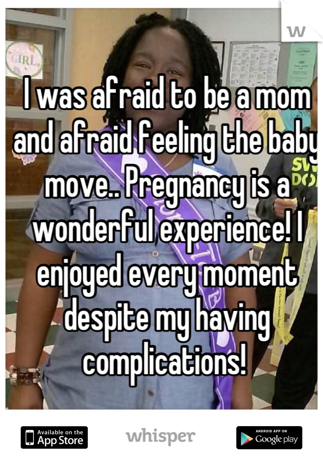 I was afraid to be a mom and afraid feeling the baby move.. Pregnancy is a wonderful experience! I enjoyed every moment despite my having complications! 