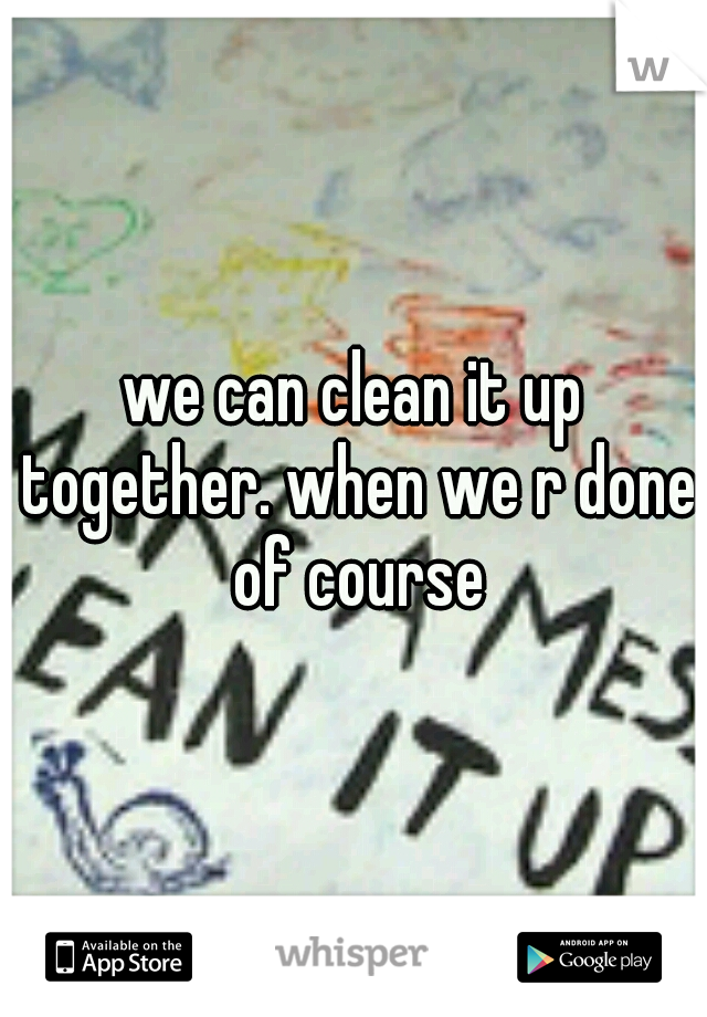 we can clean it up together. when we r done of course