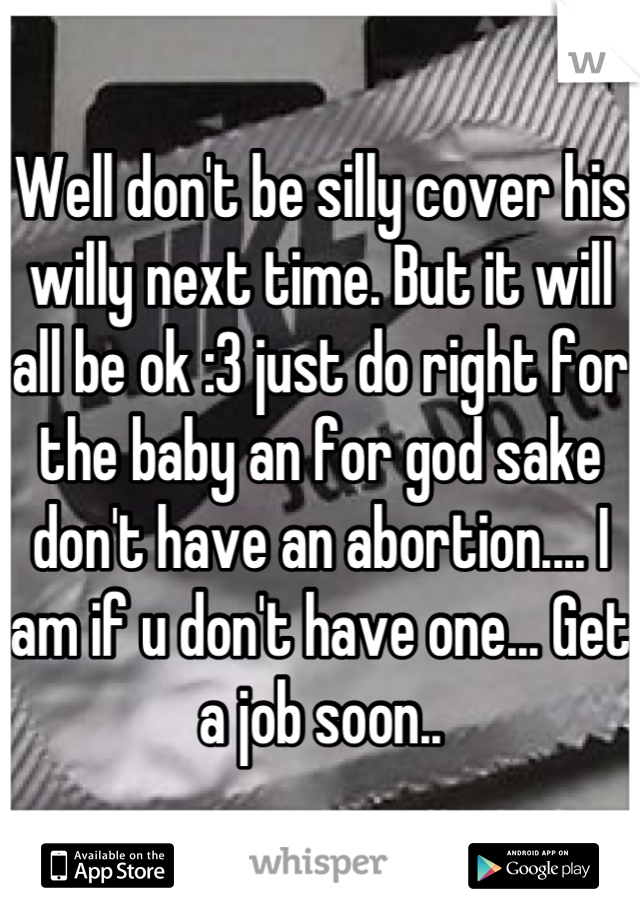 Well don't be silly cover his willy next time. But it will all be ok :3 just do right for the baby an for god sake don't have an abortion.... I am if u don't have one... Get a job soon..