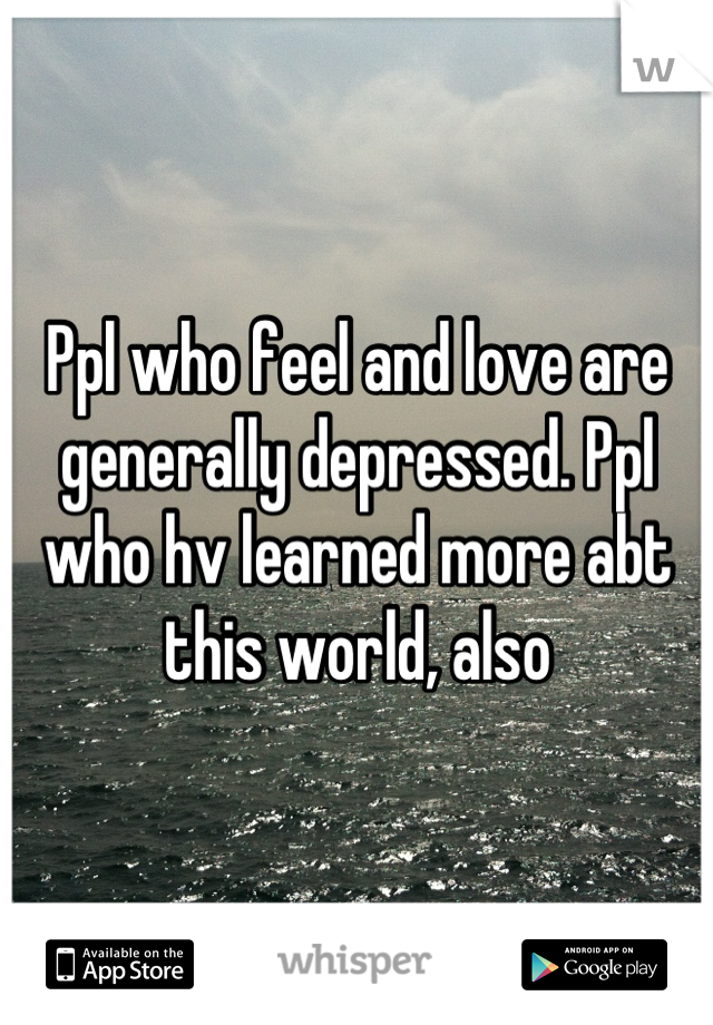 Ppl who feel and love are generally depressed. Ppl who hv learned more abt this world, also