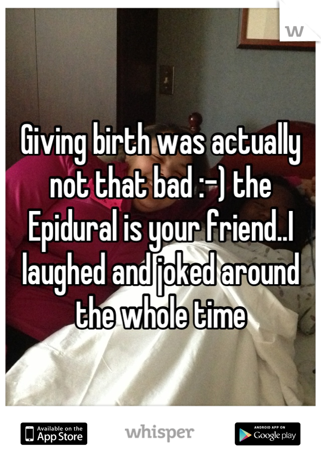 Giving birth was actually not that bad :-) the Epidural is your friend..I laughed and joked around the whole time