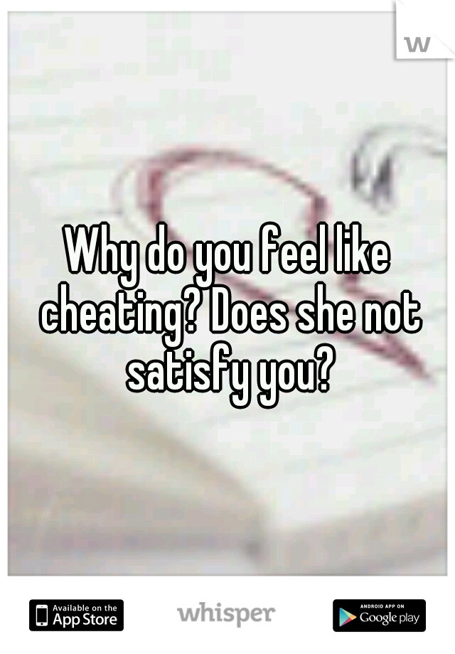 Why do you feel like cheating? Does she not satisfy you?