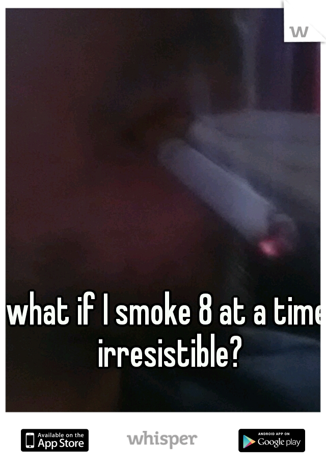what if I smoke 8 at a time  irresistible? 