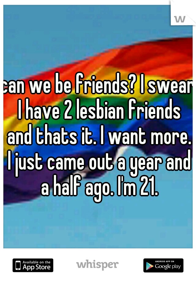 can we be friends? I swear I have 2 lesbian friends and thats it. I want more. I just came out a year and a half ago. I'm 21.