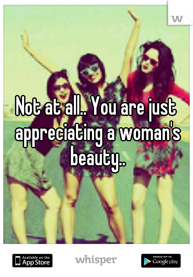 Not at all.. You are just appreciating a woman's beauty..