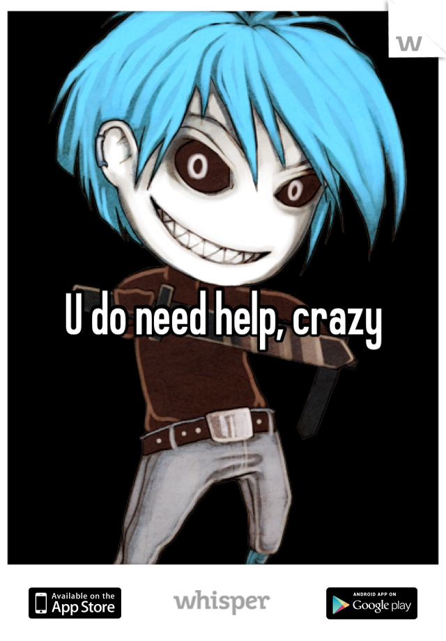 U do need help, crazy