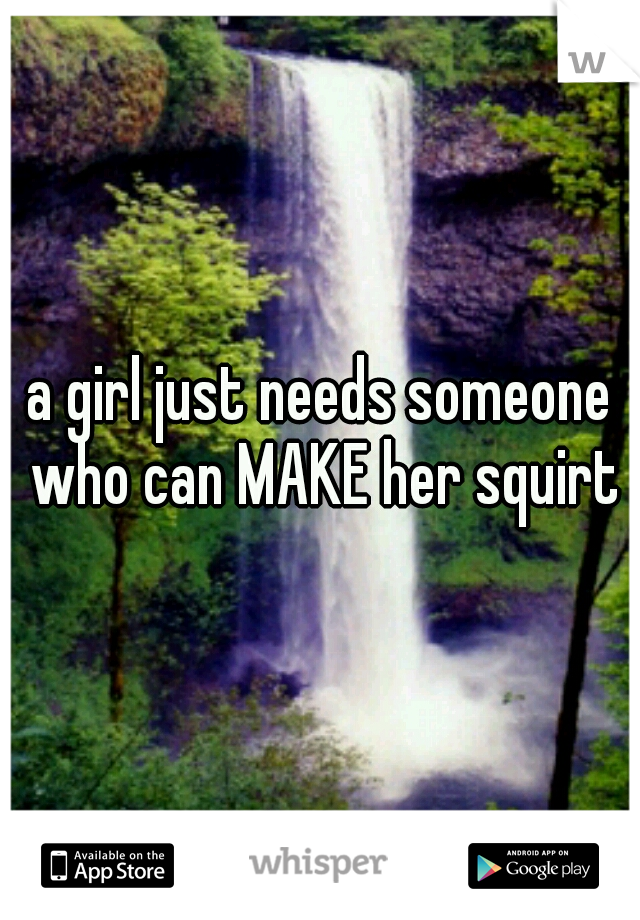 a girl just needs someone who can MAKE her squirt
