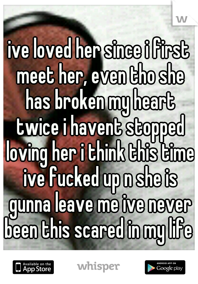 ive loved her since i first meet her, even tho she has broken my heart twice i havent stopped loving her i think this time ive fucked up n she is gunna leave me ive never been this scared in my life !