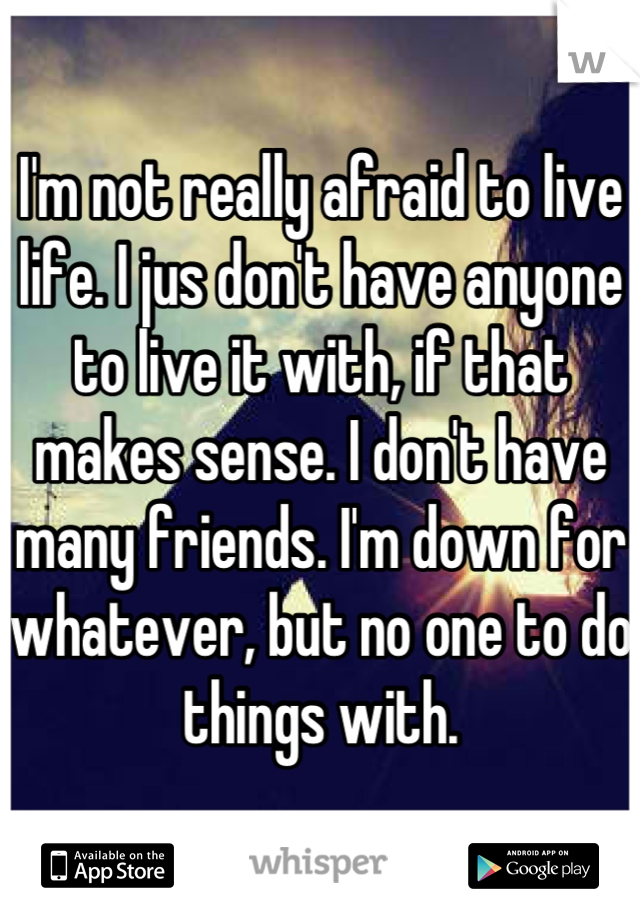 I'm not really afraid to live life. I jus don't have anyone to live it with, if that makes sense. I don't have many friends. I'm down for whatever, but no one to do things with.