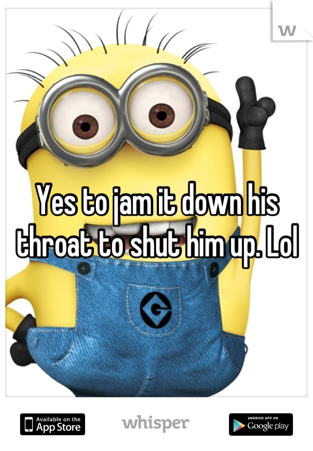Yes to jam it down his throat to shut him up. Lol