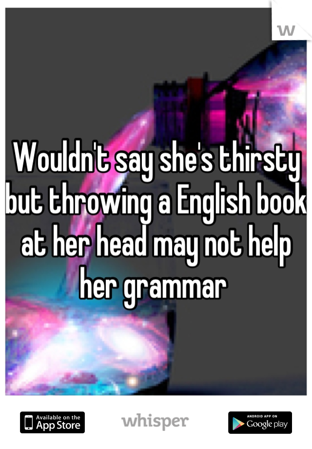 Wouldn't say she's thirsty but throwing a English book at her head may not help her grammar 