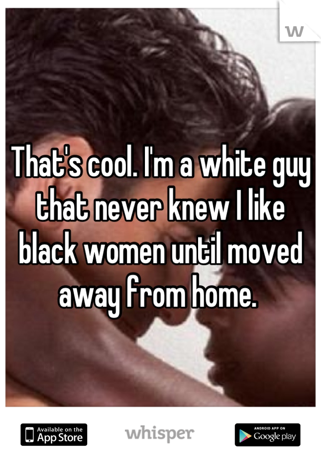 That's cool. I'm a white guy that never knew I like black women until moved away from home. 