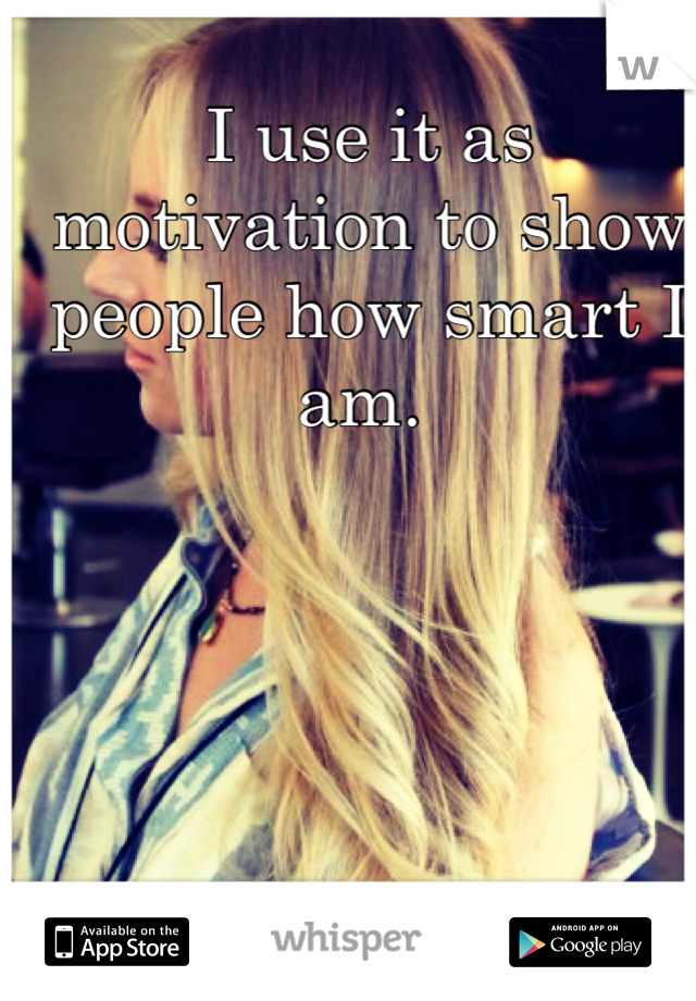 I use it as motivation to show people how smart I am. 