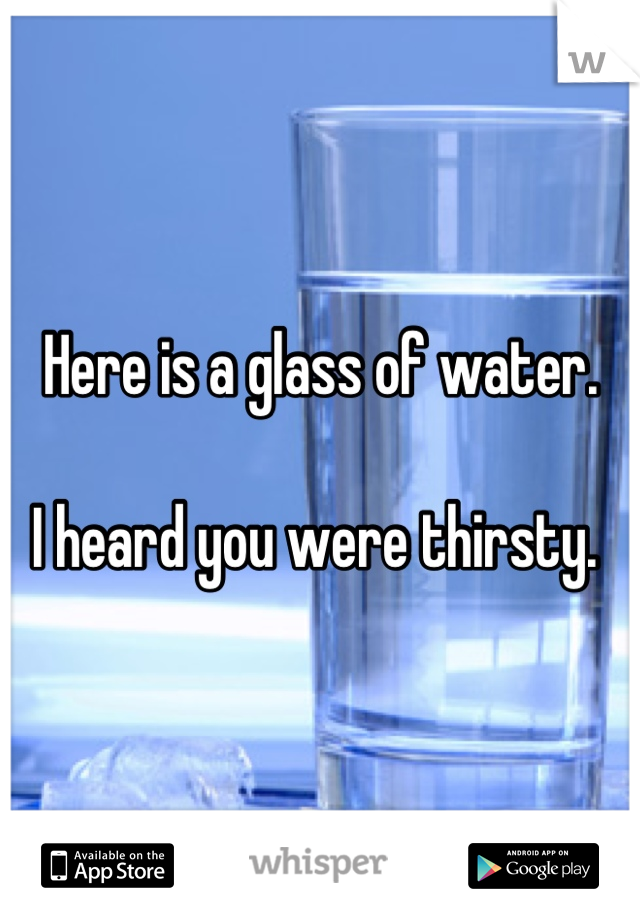 Here is a glass of water. 

I heard you were thirsty. 