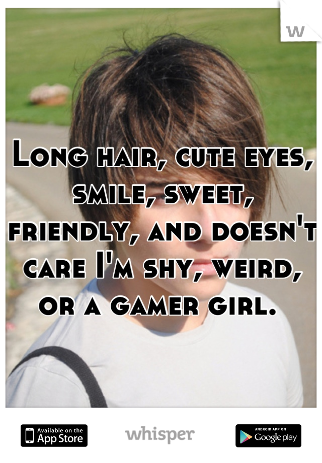 Long hair, cute eyes, smile, sweet, friendly, and doesn't care I'm shy, weird, or a gamer girl. 