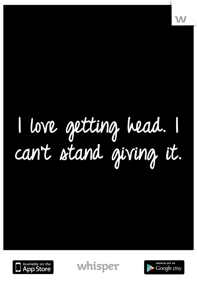 I love getting head. I can't stand giving it. 