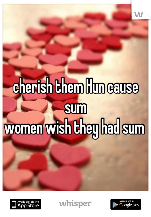 cherish them Hun cause sum
women wish they had sum 