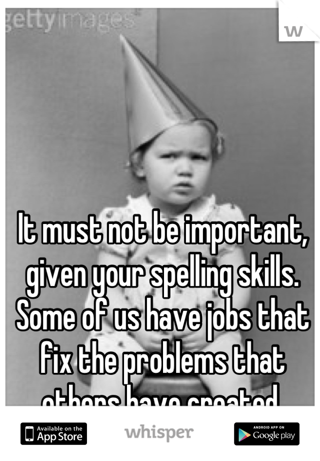 It must not be important, given your spelling skills.  Some of us have jobs that fix the problems that others have created.