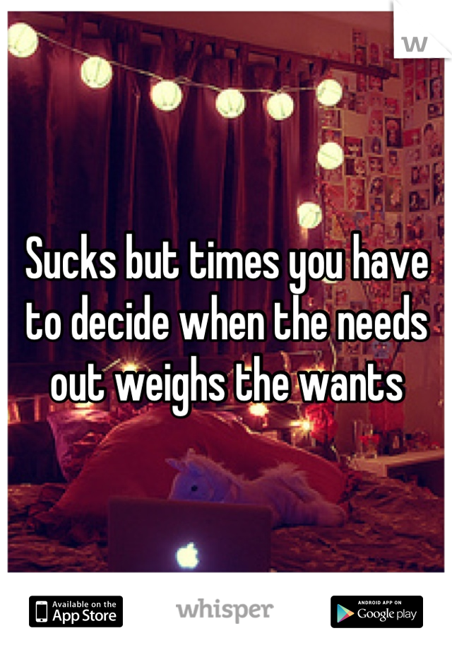Sucks but times you have to decide when the needs out weighs the wants