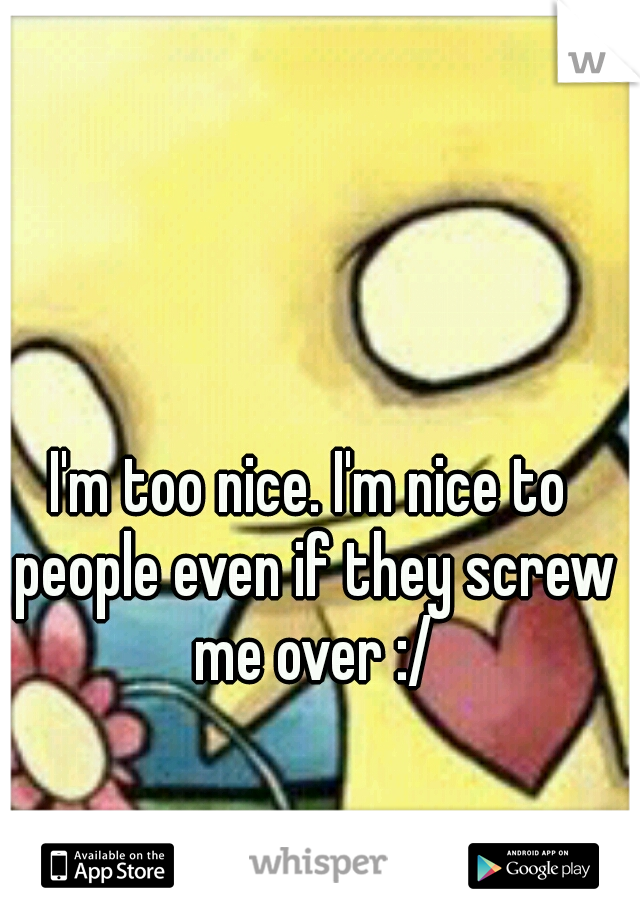 I'm too nice. I'm nice to people even if they screw me over :/