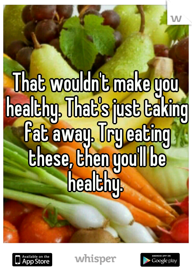 That wouldn't make you healthy. That's just taking fat away. Try eating these, then you'll be healthy. 