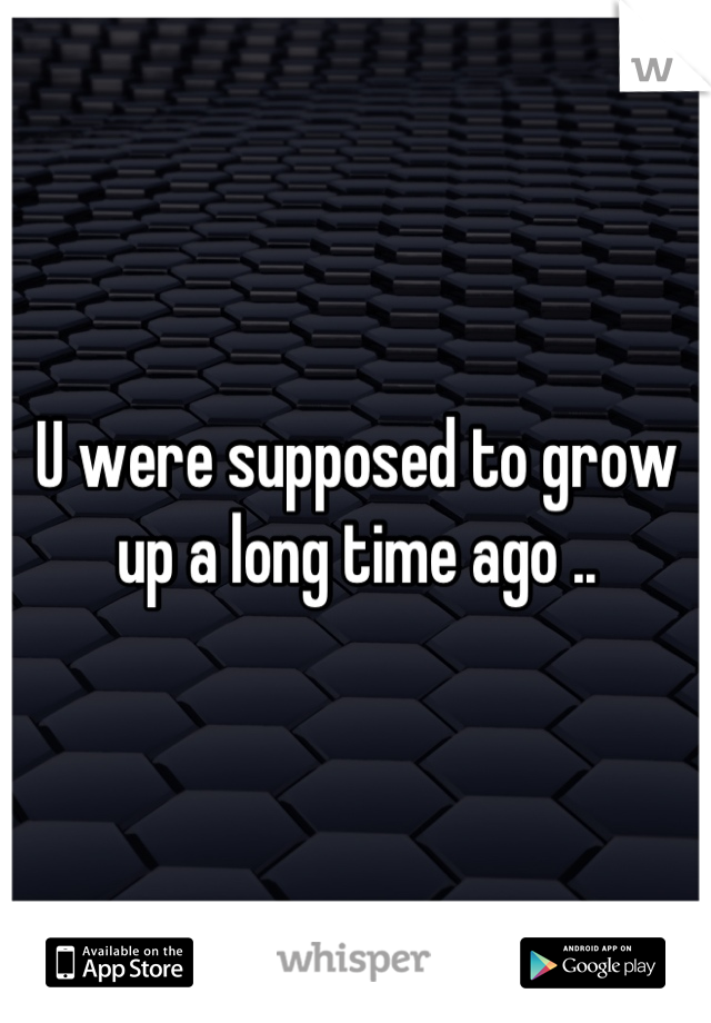 U were supposed to grow up a long time ago ..