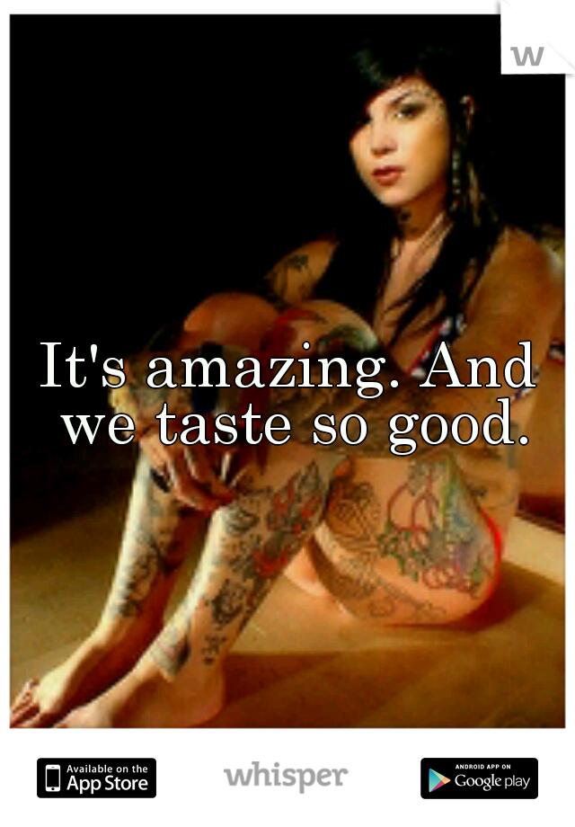 It's amazing. And we taste so good.