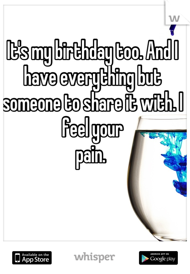 It's my birthday too. And I have everything but someone to share it with. I feel your 
pain. 
