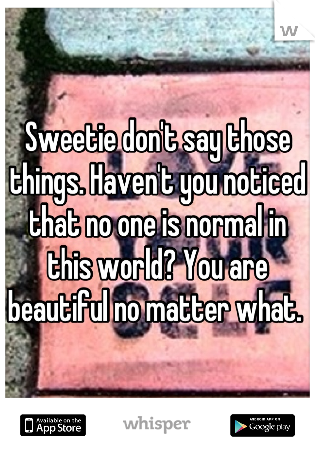 Sweetie don't say those things. Haven't you noticed that no one is normal in this world? You are beautiful no matter what. 