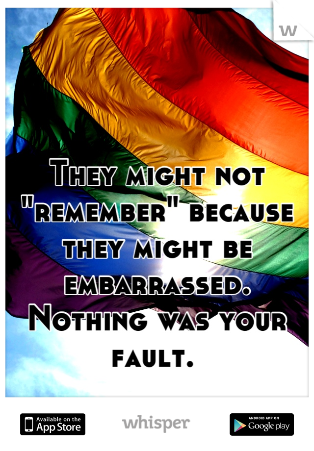 They might not "remember" because they might be embarrassed. Nothing was your fault. 