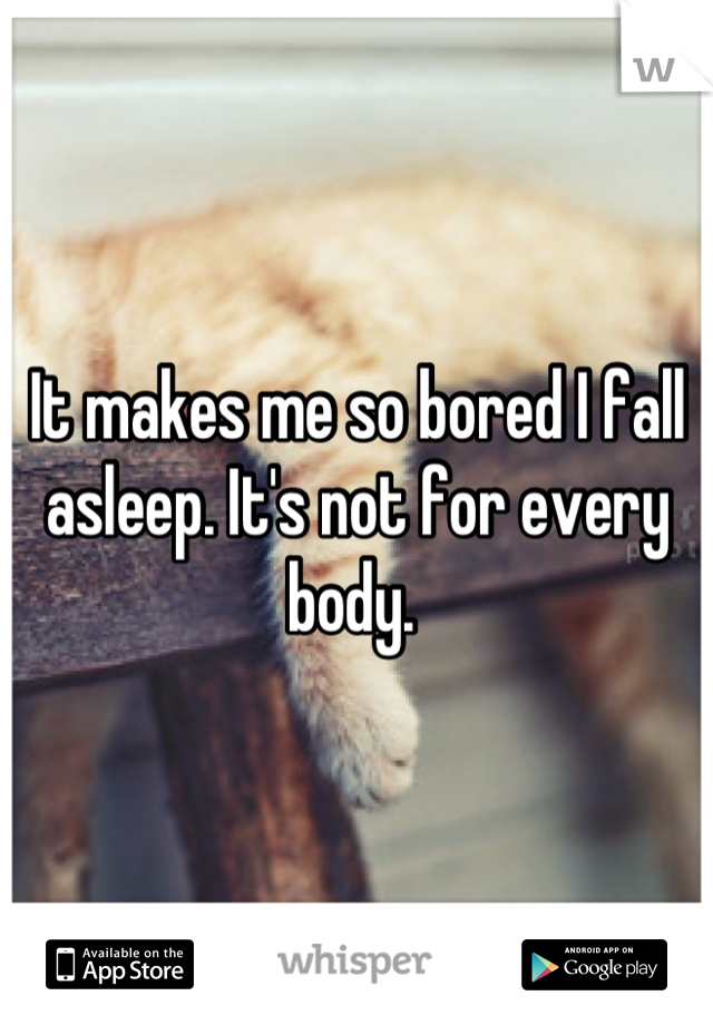 It makes me so bored I fall asleep. It's not for every body. 