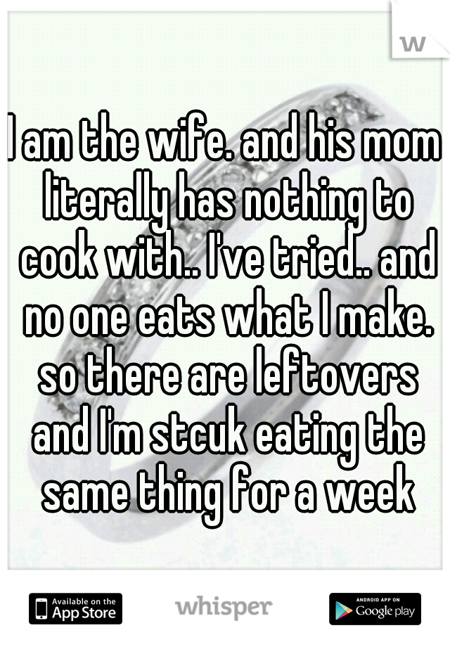 I am the wife. and his mom literally has nothing to cook with.. I've tried.. and no one eats what I make. so there are leftovers and I'm stcuk eating the same thing for a week