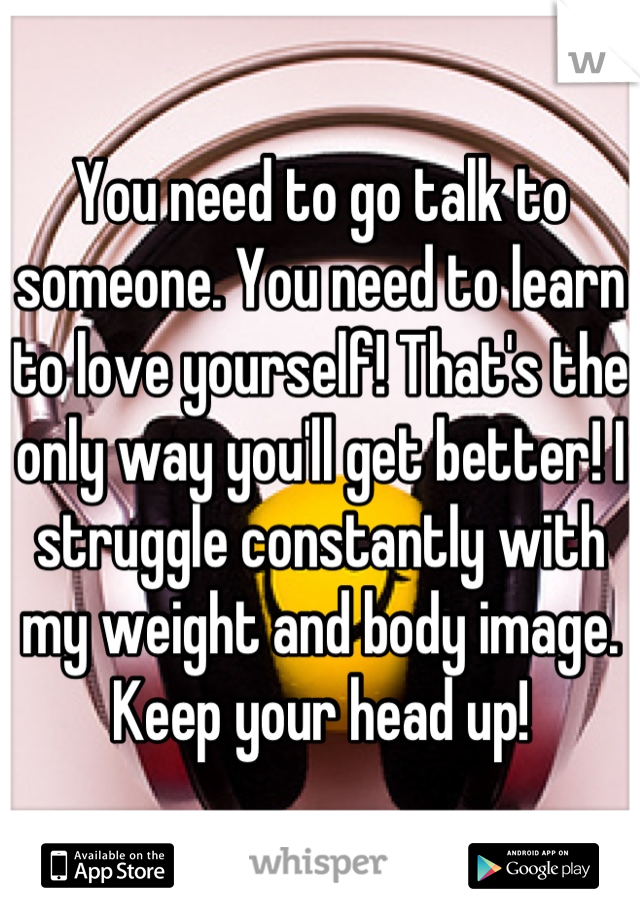 You need to go talk to someone. You need to learn to love yourself! That's the only way you'll get better! I struggle constantly with my weight and body image. Keep your head up!