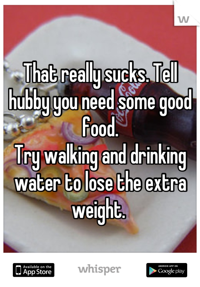 That really sucks. Tell hubby you need some good food. 
Try walking and drinking water to lose the extra weight. 