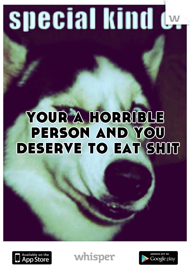 your a horrible person and you deserve to eat shit