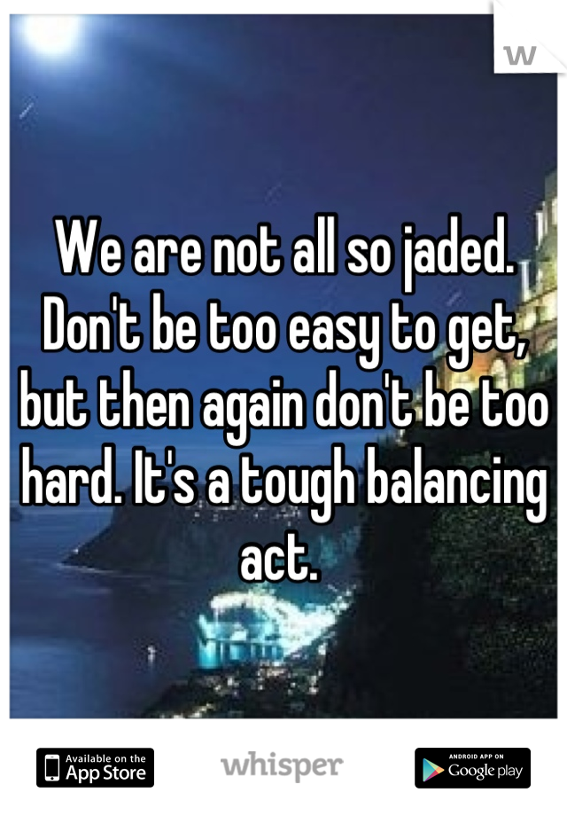 We are not all so jaded. Don't be too easy to get, but then again don't be too hard. It's a tough balancing act. 