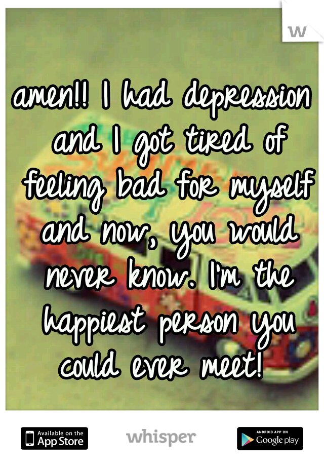 amen!! I had depression and I got tired of feeling bad for myself and now, you would never know. I'm the happiest person you could ever meet! 