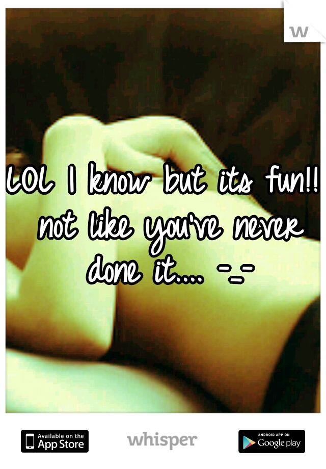 LOL I know but its fun!! not like you've never done it.... -_-