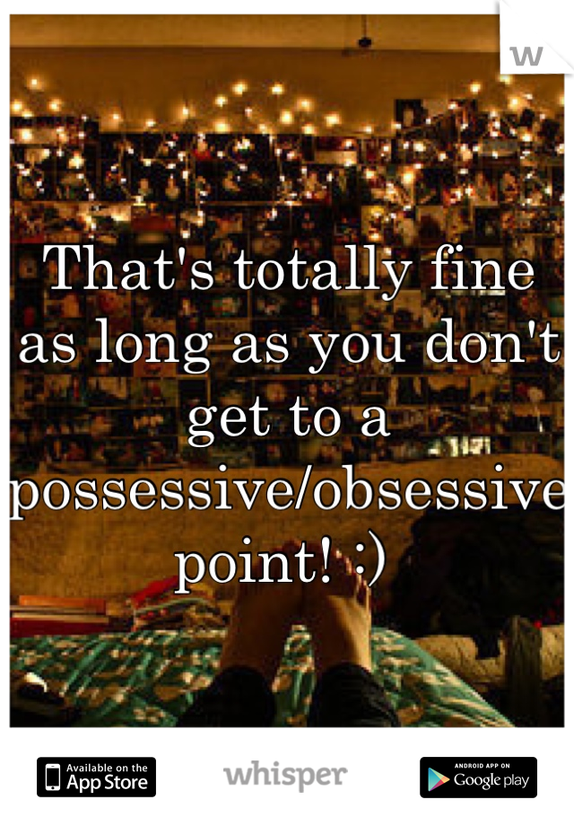 That's totally fine as long as you don't get to a possessive/obsessive point! :) 