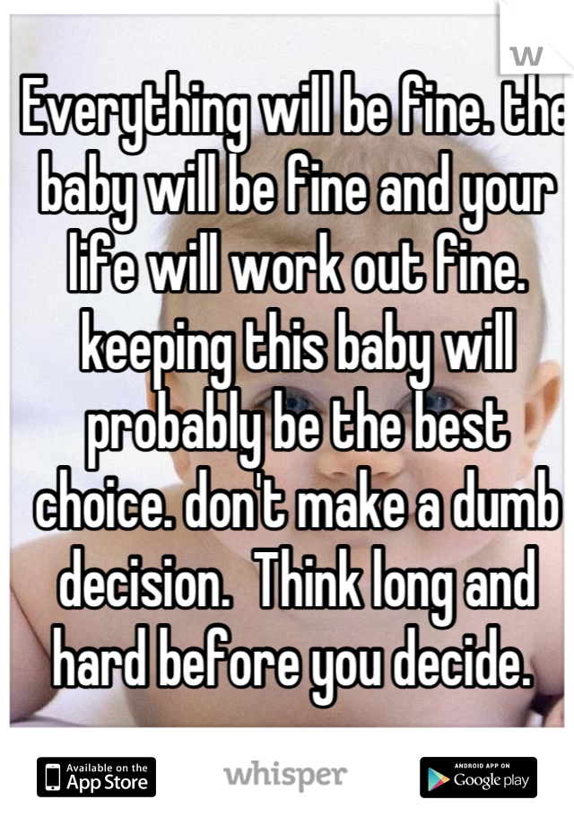 Everything will be fine. the baby will be fine and your life will work out fine. keeping this baby will probably be the best choice. don't make a dumb decision.  Think long and hard before you decide. 