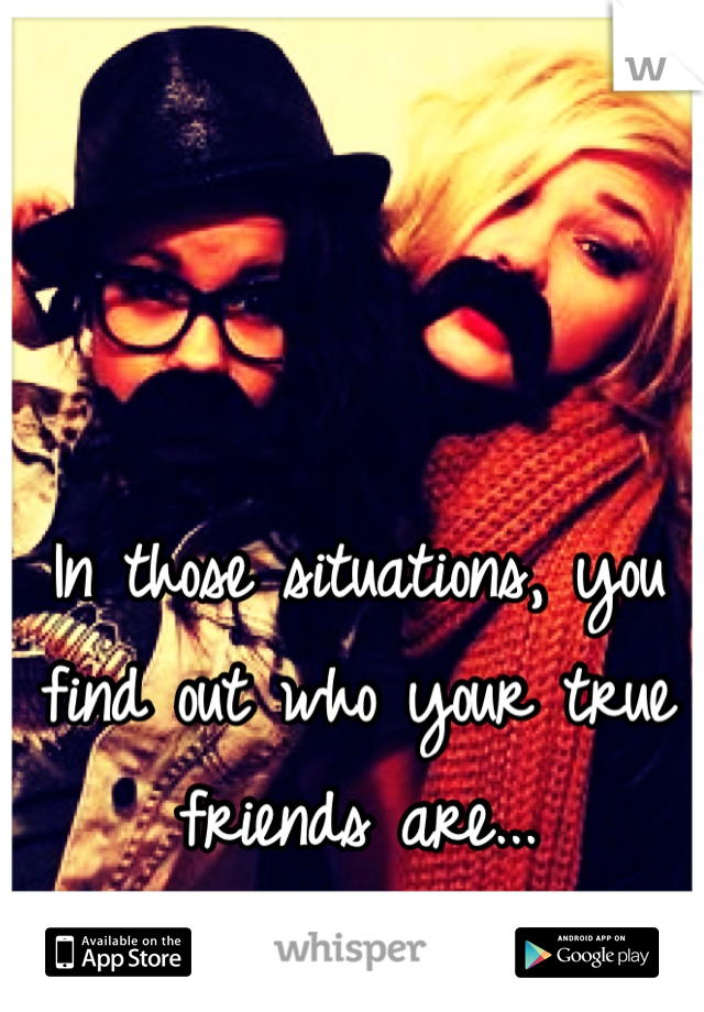 In those situations, you find out who your true friends are...