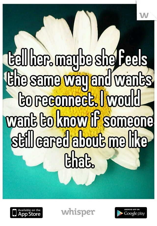 tell her. maybe she feels the same way and wants to reconnect. I would want to know if someone still cared about me like that.