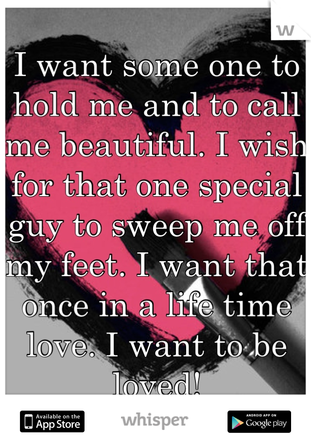 I want some one to hold me and to call me beautiful. I wish for that one special guy to sweep me off my feet. I want that once in a life time love. I want to be loved!