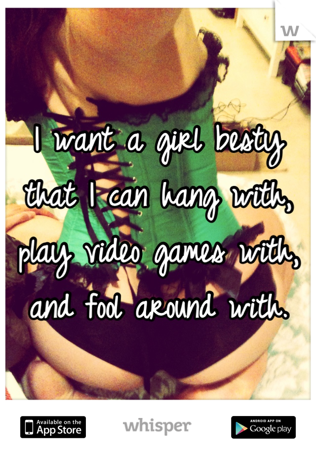 I want a girl besty that I can hang with, play video games with, and fool around with.