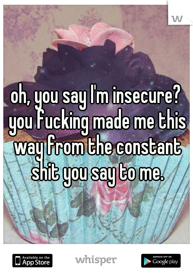 oh, you say I'm insecure? you fucking made me this way from the constant shit you say to me.