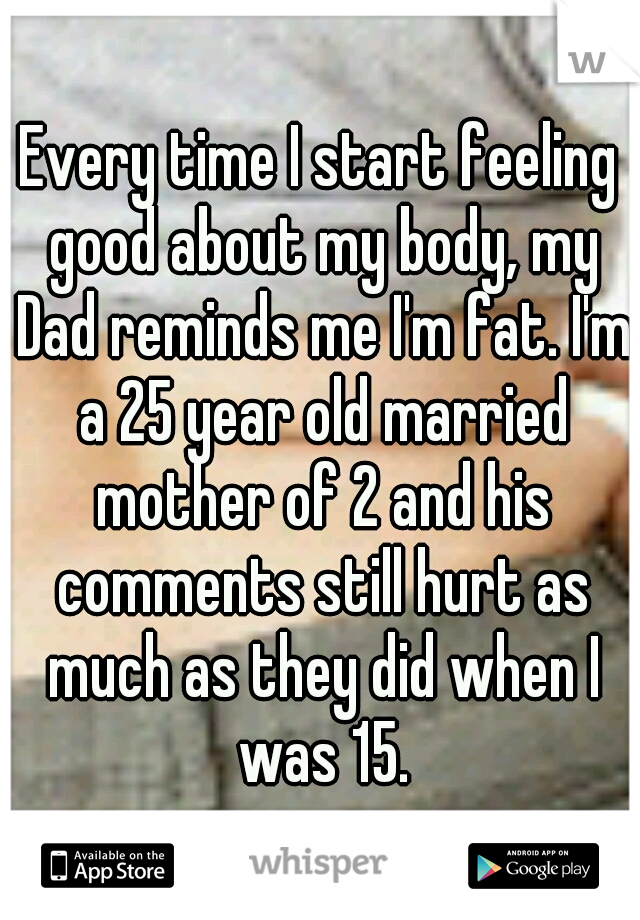 Every time I start feeling good about my body, my Dad reminds me I'm fat. I'm a 25 year old married mother of 2 and his comments still hurt as much as they did when I was 15.