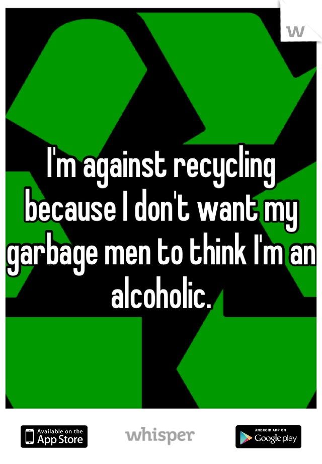 I'm against recycling because I don't want my garbage men to think I'm an alcoholic.