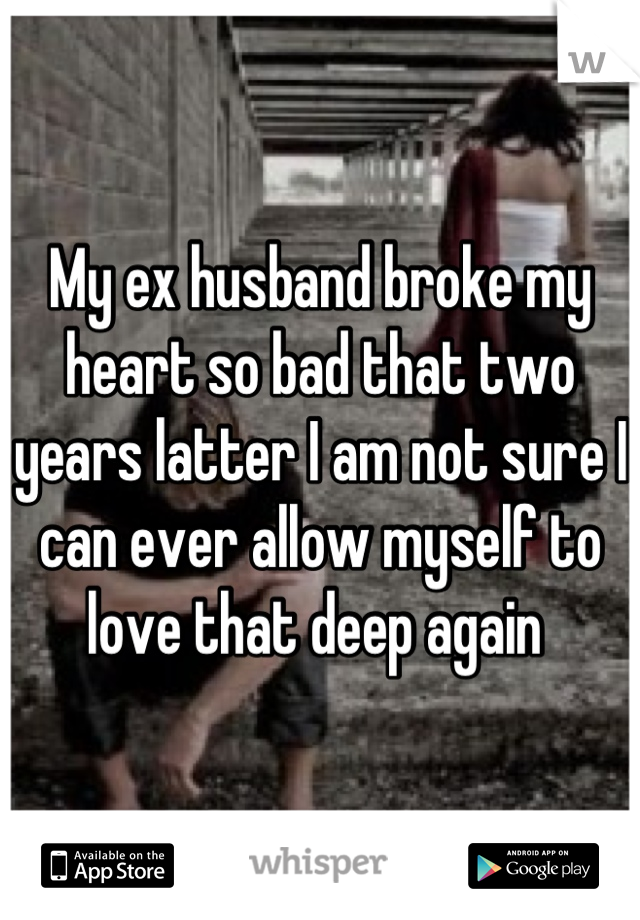 My ex husband broke my heart so bad that two years latter I am not sure I can ever allow myself to love that deep again 