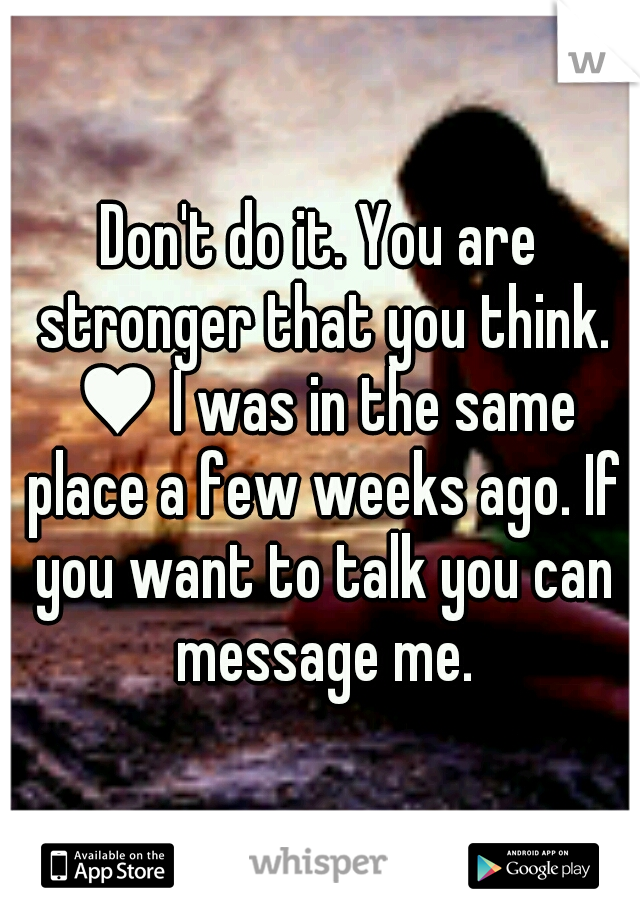 Don't do it. You are stronger that you think. ♥ I was in the same place a few weeks ago. If you want to talk you can message me.