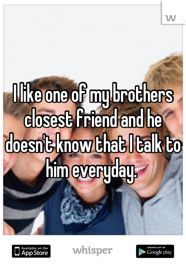 I like one of my brothers closest friend and he doesn't know that I talk to him everyday. 